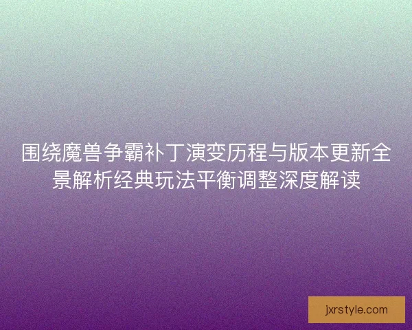 围绕魔兽争霸补丁演变历程与版本更新全景解析经典玩法平衡调整深度解读