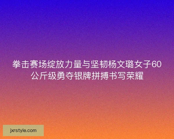 拳击赛场绽放力量与坚韧杨文璐女子60公斤级勇夺银牌拼搏书写荣耀