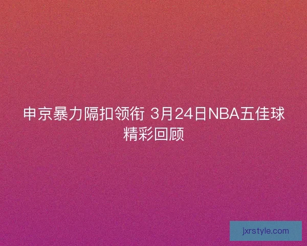 申京暴力隔扣领衔 3月24日NBA五佳球精彩回顾