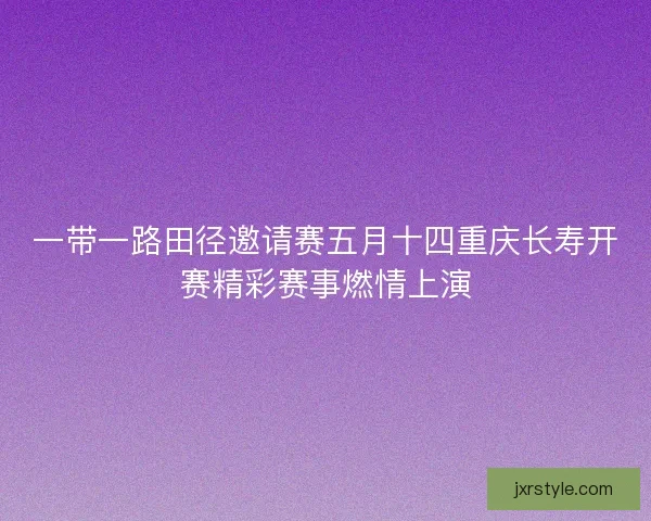 一带一路田径邀请赛五月十四重庆长寿开赛精彩赛事燃情上演 一带一路田径邀请赛五月十四重庆长寿开赛精彩赛事燃情上演