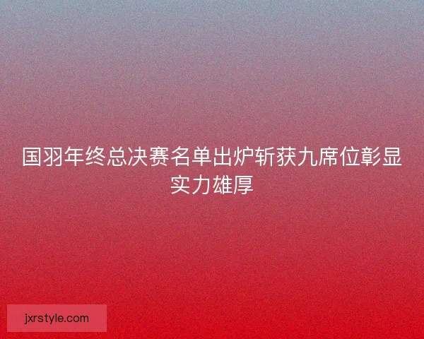 国羽年终总决赛名单出炉斩获九席位彰显实力雄厚 国羽年终总决赛名单出炉斩获九席位彰显实力雄厚