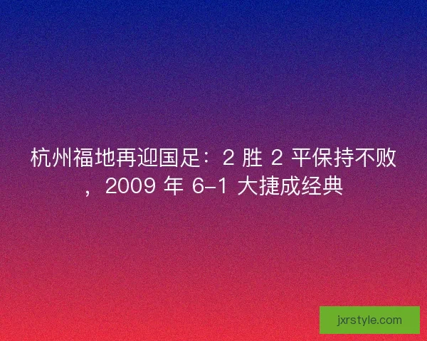 杭州福地再迎国足：2 胜 2 平保持不败，2009 年 6-1 大捷成经典