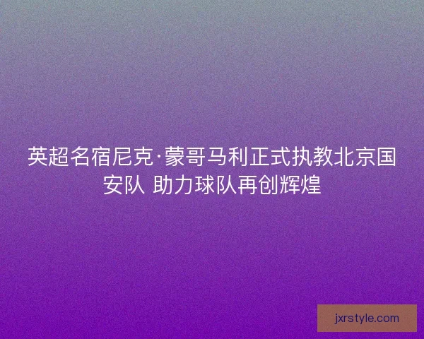 英超名宿尼克·蒙哥马利正式执教北京国安队 助力球队再创辉煌 英超名宿尼克·蒙哥马利正式执教北京国安队 助力球队再创辉煌