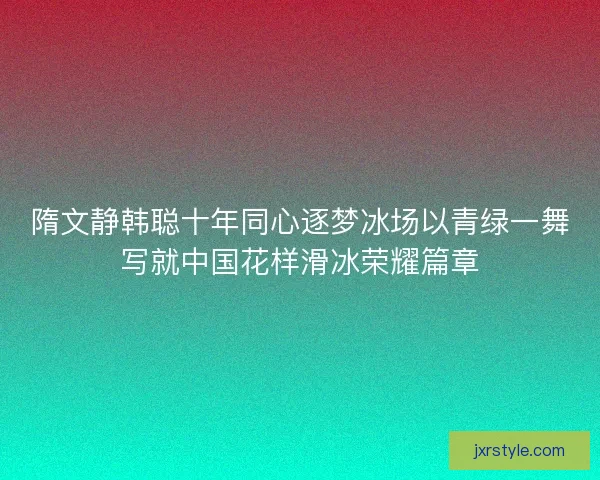 隋文静韩聪十年同心逐梦冰场以青绿一舞写就中国花样滑冰荣耀篇章 隋文静韩聪十年同心逐梦冰场以青绿一舞写就中国花样滑冰荣耀篇章
