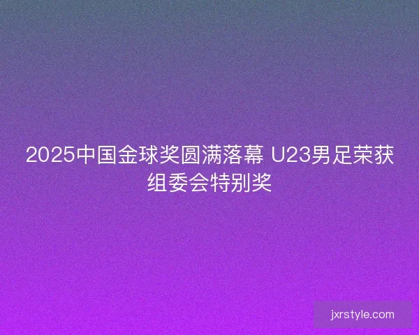 2025中国金球奖圆满落幕 U23男足荣获组委会特别奖 2025中国金球奖圆满落幕 U23男足荣获组委会特别奖