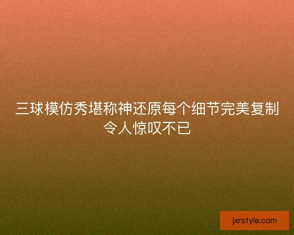 三球模仿秀堪称神还原每个细节完美复制令人惊叹不已 三球模仿秀堪称神还原每个细节完美复制令人惊叹不已