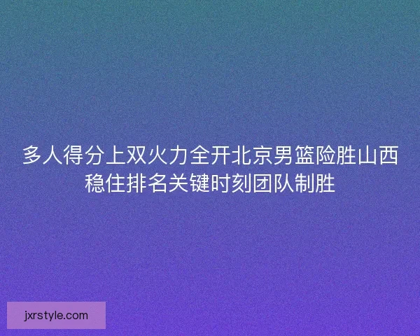 多人得分上双火力全开北京男篮险胜山西稳住排名关键时刻团队制胜 多人得分上双火力全开北京男篮险胜山西稳住排名关键时刻团队制胜