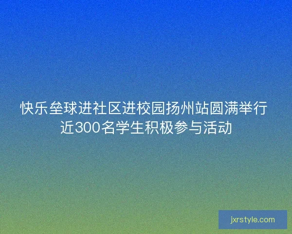 快乐垒球进社区进校园扬州站圆满举行 近300名学生积极参与活动 快乐垒球进社区进校园扬州站圆满举行 近300名学生积极参与活动