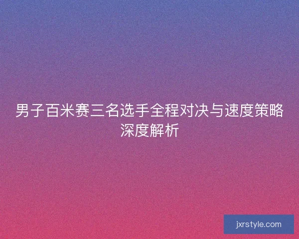 男子百米赛三名选手全程对决与速度策略深度解析