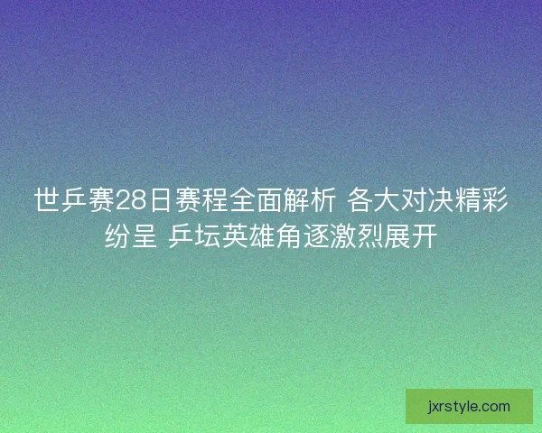 世乒赛28日赛程全面解析 各大对决精彩纷呈 乒坛英雄角逐激烈展开