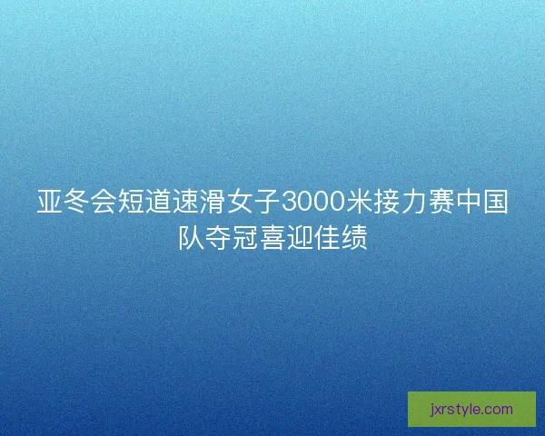 亚冬会短道速滑女子3000米接力赛中国队夺冠喜迎佳绩