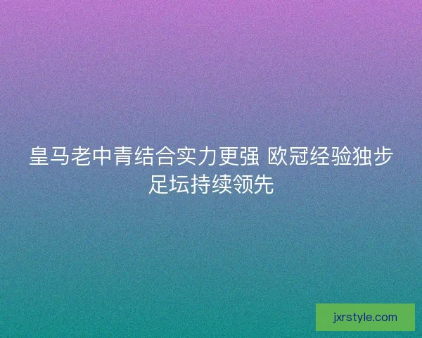 皇马老中青结合实力更强 欧冠经验独步足坛持续领先 皇马老中青结合实力更强 欧冠经验独步足坛持续领先