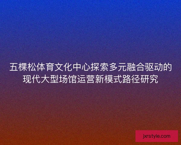 五棵松体育文化中心探索多元融合驱动的现代大型场馆运营新模式路径研究