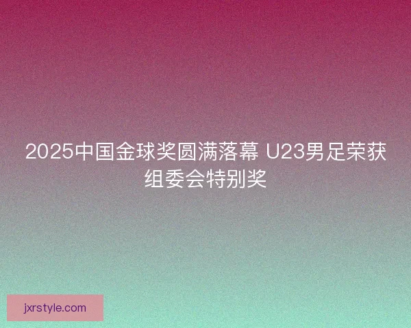 2025中国金球奖圆满落幕 U23男足荣获组委会特别奖