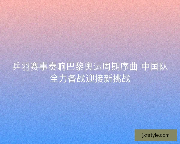 乒羽赛事奏响巴黎奥运周期序曲 中国队全力备战迎接新挑战